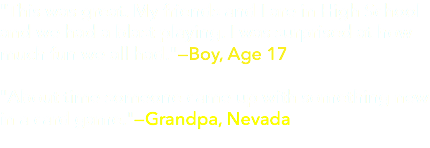 "This was great. My friends and I are in High School and we had a blast playing. I was surprised at how much fun we all had."—Boy, Age 17  "About time someone came up with something new in a card game."—Grandpa, Nevada