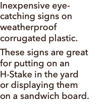 Inexpensive eye-catching signs on weatherproof corrugated plastic. These signs are great for putting on an H-Stake in the yard or displaying them on a sandwich board.